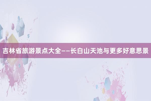 吉林省旅游景点大全——长白山天池与更多好意思景