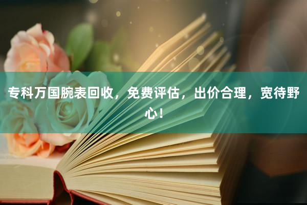 专科万国腕表回收，免费评估，出价合理，宽待野心！