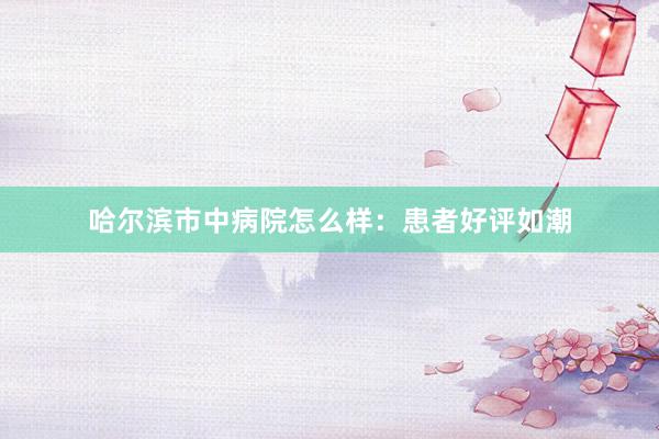 哈尔滨市中病院怎么样：患者好评如潮